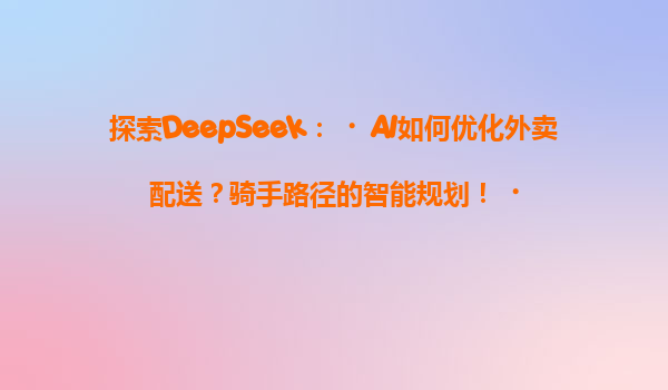 探索DeepSeek：‌AI如何优化外卖配送？骑手路径的智能规划！‌