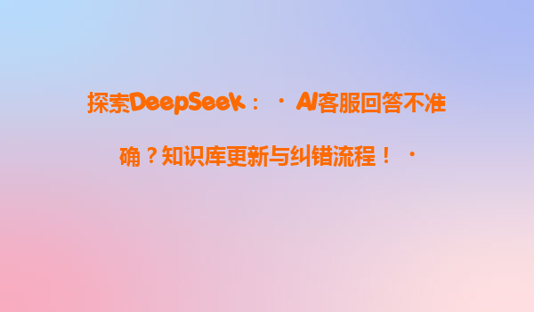 探索DeepSeek：‌AI客服回答不准确？知识库更新与纠错流程！‌