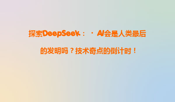 探索DeepSeek：‌AI会是人类最后的发明吗？技术奇点的倒计时！