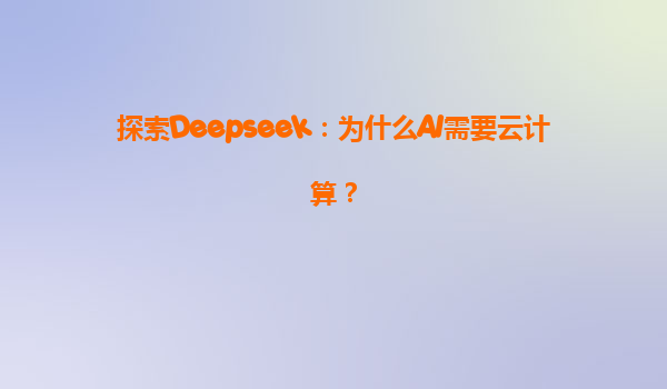 探索Deepseek：为什么AI需要云计算？