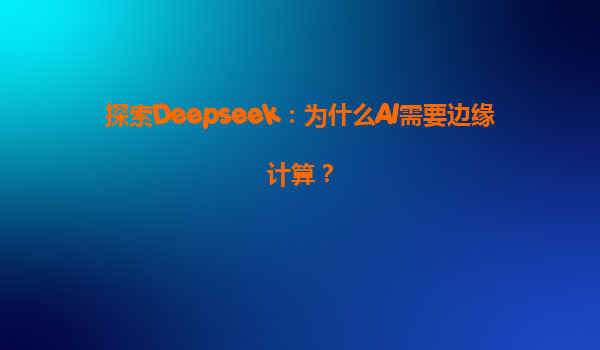 探索Deepseek：为什么AI需要边缘计算？