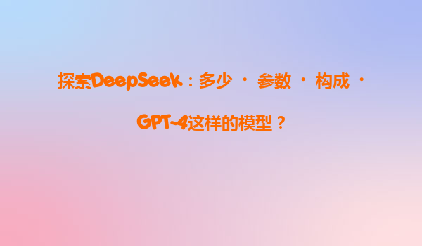 探索DeepSeek：多少‌参数‌构成‌GPT-4这样的模型？