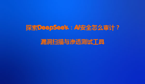 探索DeepSeek：AI安全怎么审计？漏洞扫描与渗透测试工具