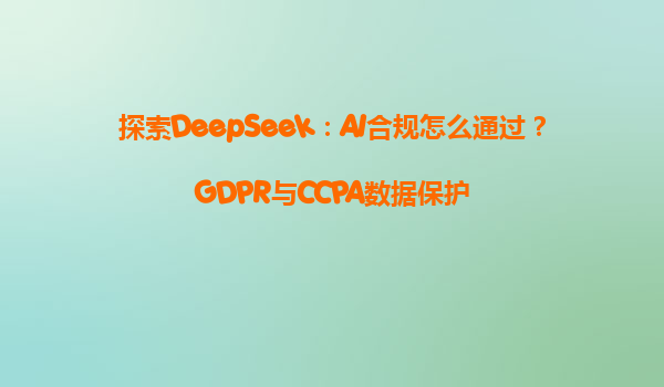 探索DeepSeek：AI合规怎么通过？GDPR与CCPA数据保护