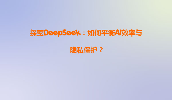 探索DeepSeek：如何平衡AI效率与隐私保护？