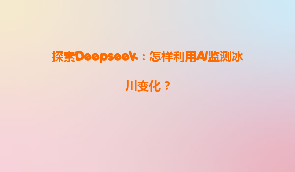 探索Deepseek：怎样利用AI监测冰川变化？