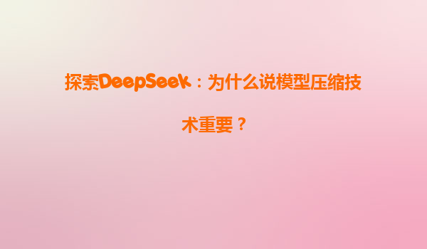 探索DeepSeek：为什么说模型压缩技术重要？