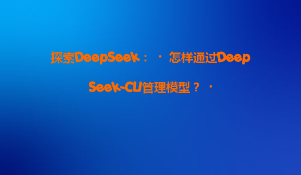探索DeepSeek：‌怎样通过DeepSeek-CLI管理模型？‌