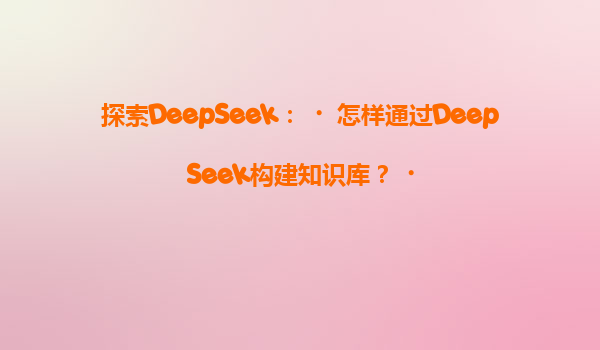 探索DeepSeek：‌怎样通过DeepSeek构建知识库？‌