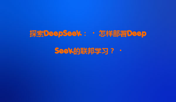 探索DeepSeek：‌怎样部署DeepSeek的联邦学习？‌