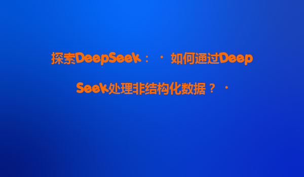 探索DeepSeek：‌如何通过DeepSeek处理非结构化数据？‌
