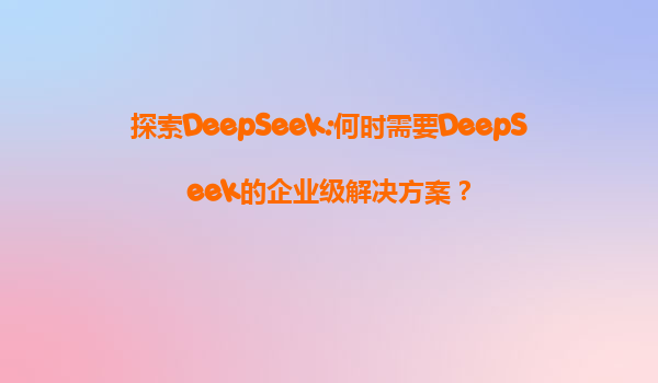 探索DeepSeek:何时需要DeepSeek的企业级解决方案？