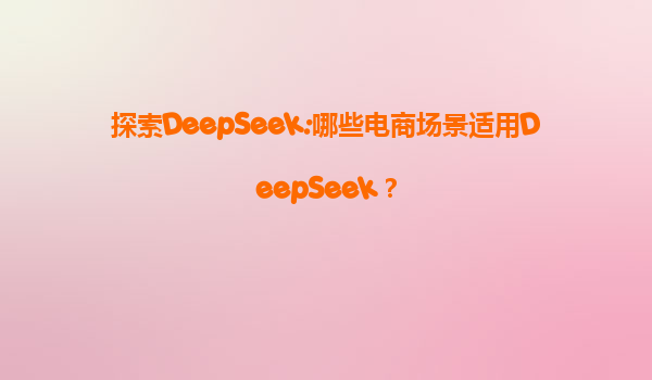 探索DeepSeek:哪些电商场景适用DeepSeek？
