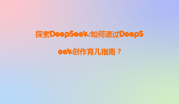 探索DeepSeek:如何通过DeepSeek创作育儿指南？