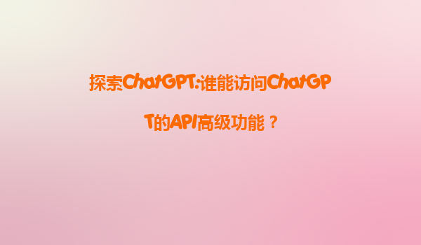 探索ChatGPT:谁能访问ChatGPT的API高级功能？