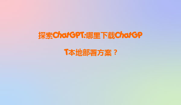 探索ChatGPT:哪里下载ChatGPT本地部署方案？
