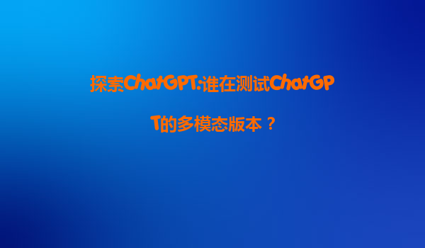 探索ChatGPT:谁在测试ChatGPT的多模态版本？