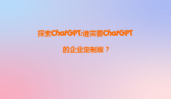 探索ChatGPT:谁需要ChatGPT的企业定制版？