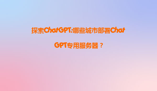 探索ChatGPT:哪些城市部署ChatGPT专用服务器？