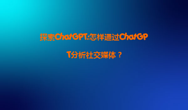 探索ChatGPT:怎样通过ChatGPT分析社交媒体？