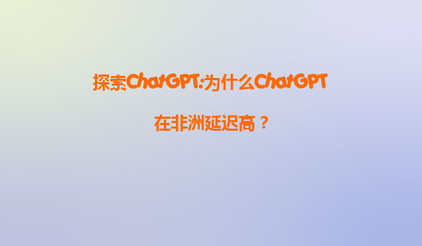 探索ChatGPT:为什么ChatGPT在非洲延迟高？