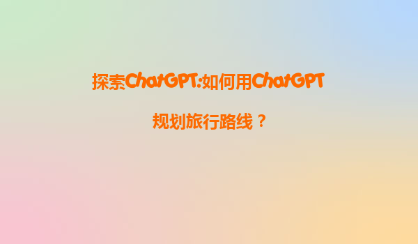 探索ChatGPT:如何用ChatGPT规划旅行路线？