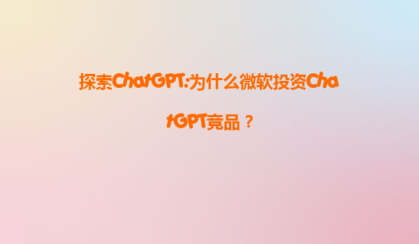 探索ChatGPT:为什么微软投资ChatGPT竞品？