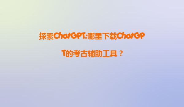 探索ChatGPT:哪里下载ChatGPT的考古辅助工具？