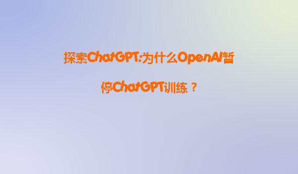 探索ChatGPT:为什么OpenAI暂停ChatGPT训练？