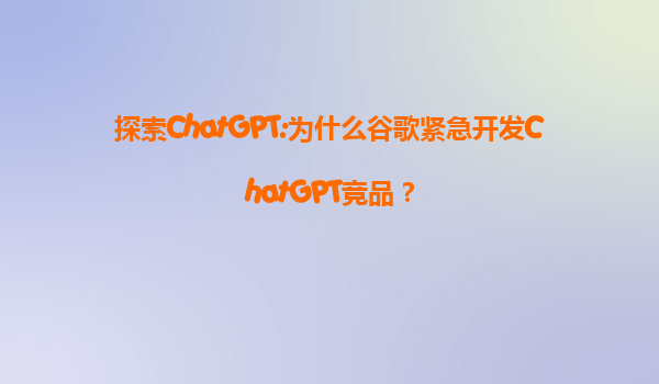 探索ChatGPT:为什么谷歌紧急开发ChatGPT竞品？
