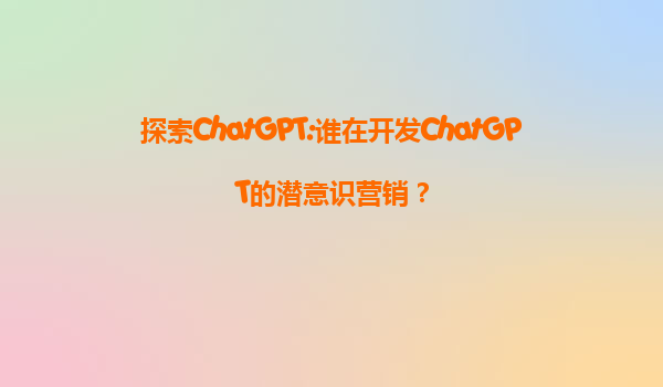 探索ChatGPT:谁在开发ChatGPT的潜意识营销？