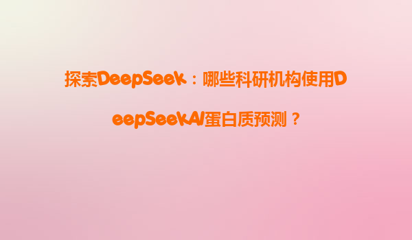 探索DeepSeek：哪些科研机构使用DeepSeekAI蛋白质预测？
