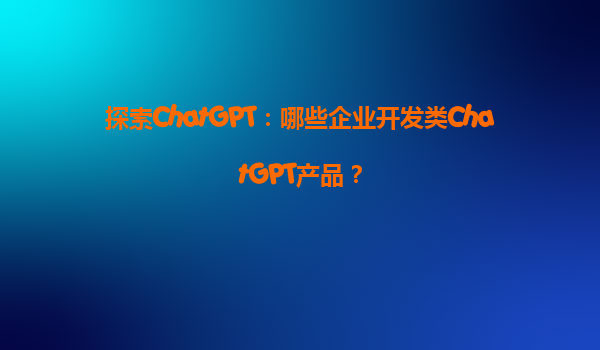 探索ChatGPT：哪些企业开发类ChatGPT产品？