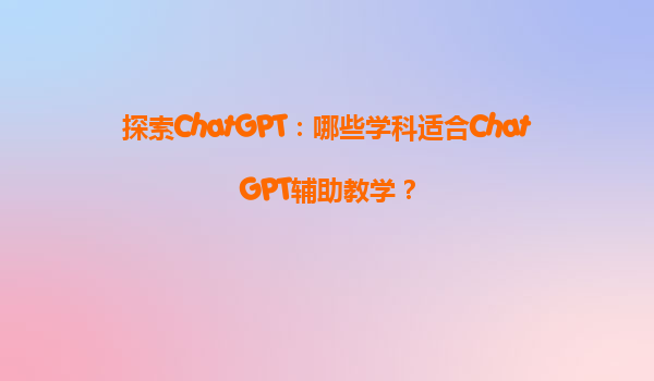 探索ChatGPT：哪些学科适合ChatGPT辅助教学？