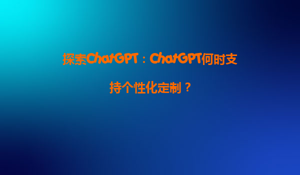 探索ChatGPT：ChatGPT何时支持个性化定制？