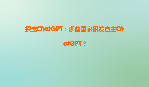 探索ChatGPT：哪些国家研发自主ChatGPT？