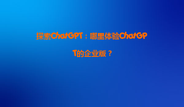 探索ChatGPT：哪里体验ChatGPT的企业版？