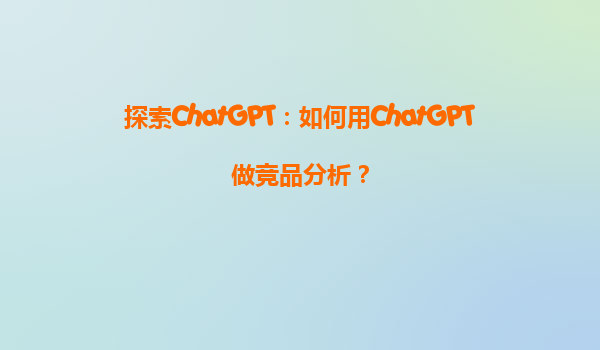 探索ChatGPT：如何用ChatGPT做竞品分析？