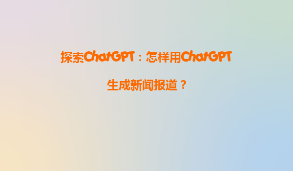 探索ChatGPT：怎样用ChatGPT生成新闻报道？