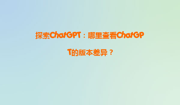 探索ChatGPT：哪里查看ChatGPT的版本差异？