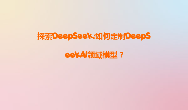 探索DeepSeek:如何定制DeepSeekAI领域模型？