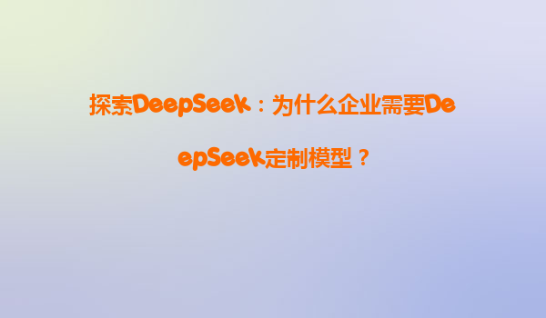 探索DeepSeek：为什么企业需要DeepSeek定制模型？