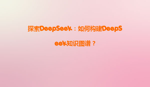 探索DeepSeek：如何构建DeepSeek知识图谱？