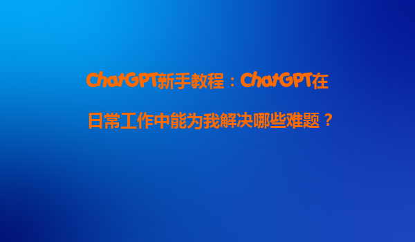 ChatGPT新手教程：ChatGPT在日常工作中能为我解决哪些难题？