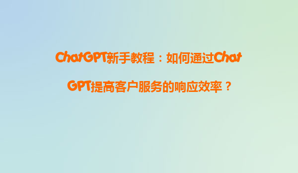 ChatGPT新手教程：如何通过ChatGPT提高客户服务的响应效率？