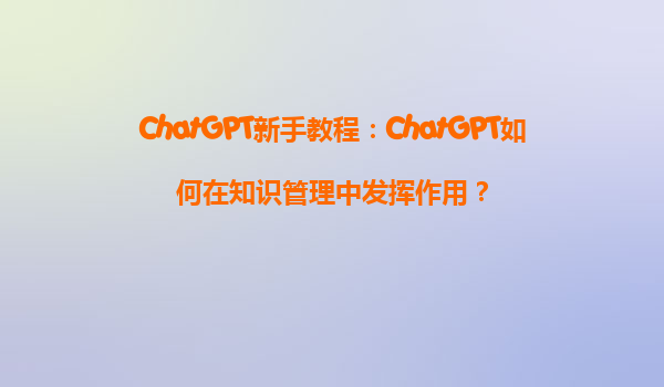 ChatGPT新手教程：ChatGPT如何在知识管理中发挥作用？