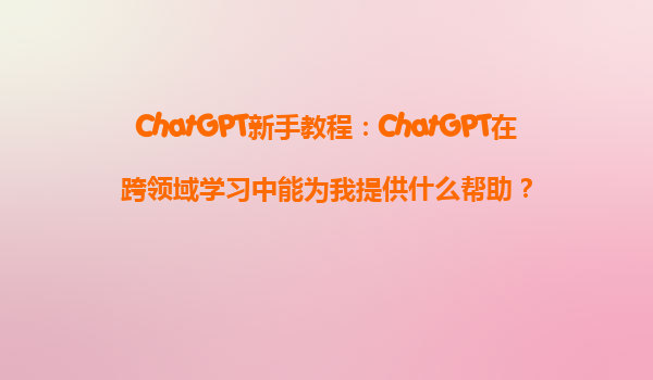 ChatGPT新手教程：ChatGPT在跨领域学习中能为我提供什么帮助？