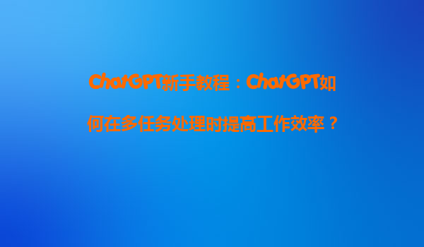 ChatGPT新手教程：ChatGPT如何在多任务处理时提高工作效率？