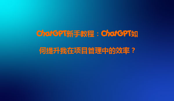 ChatGPT新手教程：ChatGPT如何提升我在项目管理中的效率？