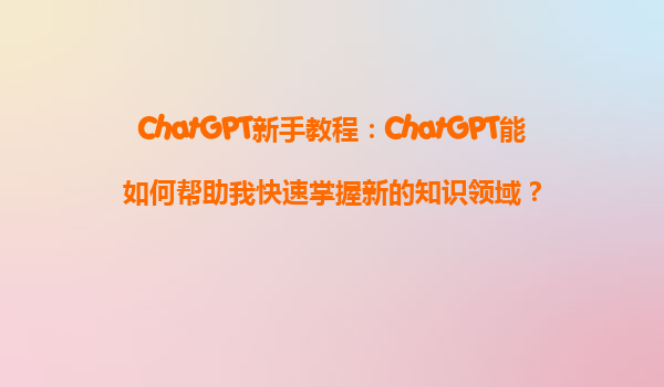 ChatGPT新手教程：ChatGPT能如何帮助我快速掌握新的知识领域？